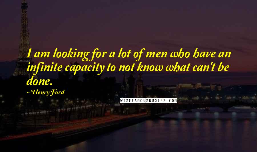 Henry Ford Quotes: I am looking for a lot of men who have an infinite capacity to not know what can't be done.