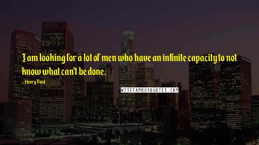 Henry Ford Quotes: I am looking for a lot of men who have an infinite capacity to not know what can't be done.