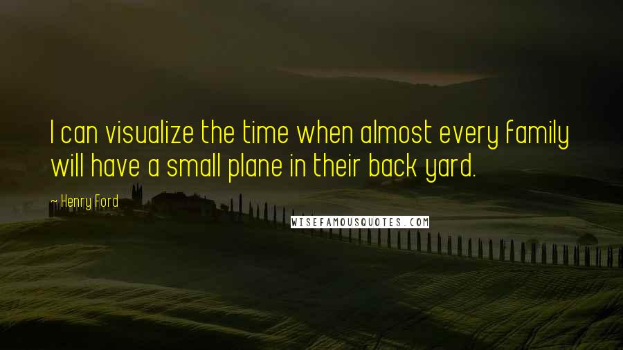 Henry Ford Quotes: I can visualize the time when almost every family will have a small plane in their back yard.