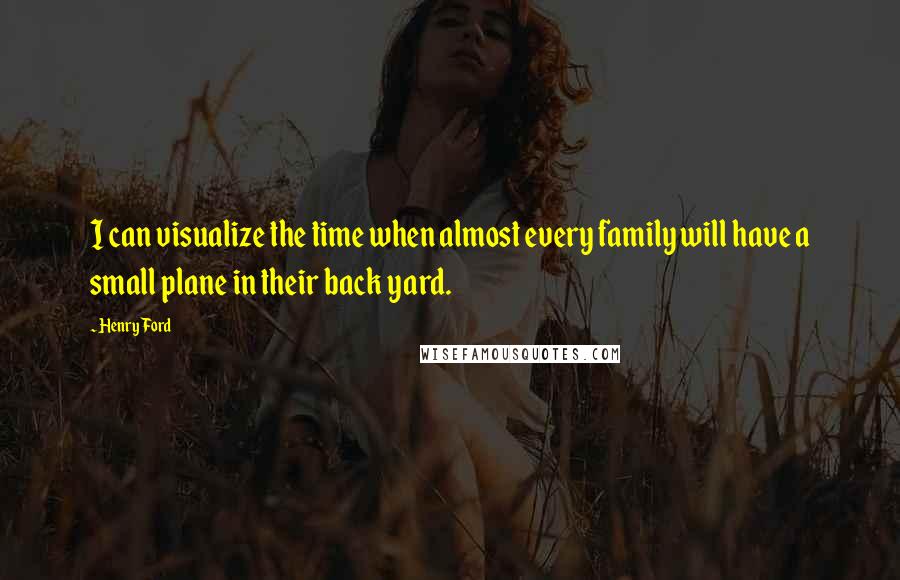 Henry Ford Quotes: I can visualize the time when almost every family will have a small plane in their back yard.