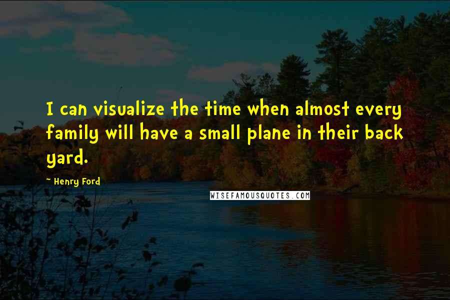 Henry Ford Quotes: I can visualize the time when almost every family will have a small plane in their back yard.