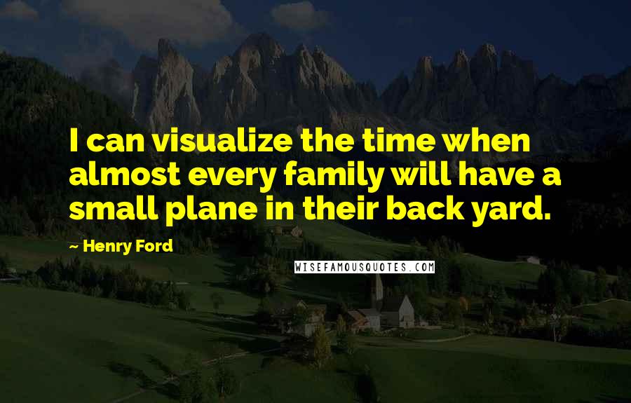 Henry Ford Quotes: I can visualize the time when almost every family will have a small plane in their back yard.