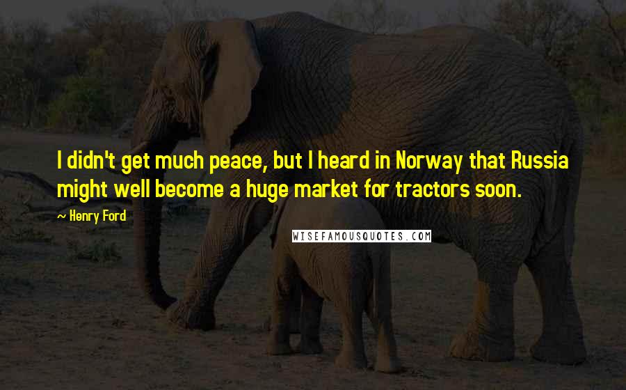 Henry Ford Quotes: I didn't get much peace, but I heard in Norway that Russia might well become a huge market for tractors soon.