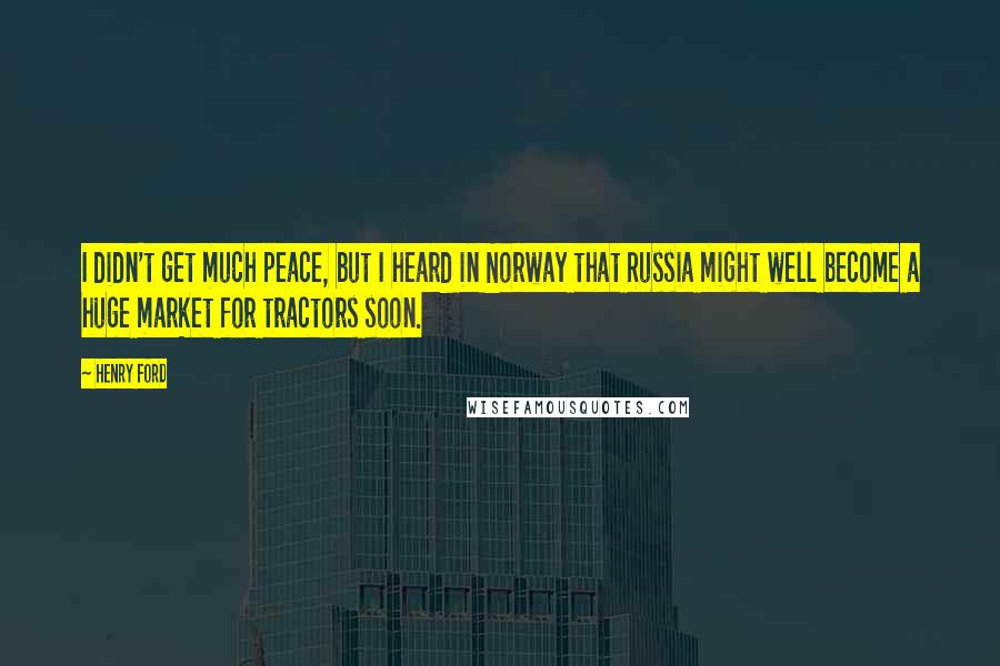 Henry Ford Quotes: I didn't get much peace, but I heard in Norway that Russia might well become a huge market for tractors soon.
