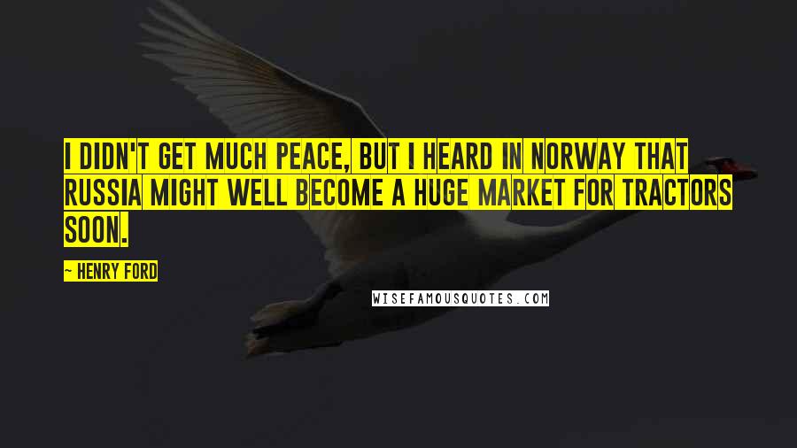 Henry Ford Quotes: I didn't get much peace, but I heard in Norway that Russia might well become a huge market for tractors soon.