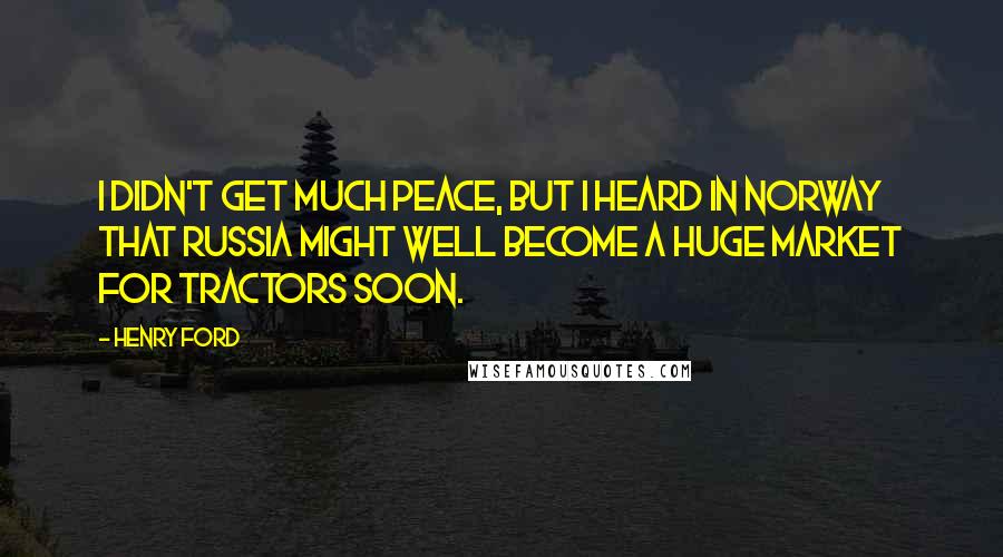 Henry Ford Quotes: I didn't get much peace, but I heard in Norway that Russia might well become a huge market for tractors soon.