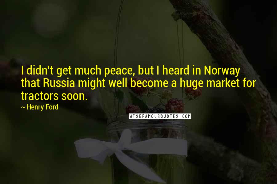 Henry Ford Quotes: I didn't get much peace, but I heard in Norway that Russia might well become a huge market for tractors soon.