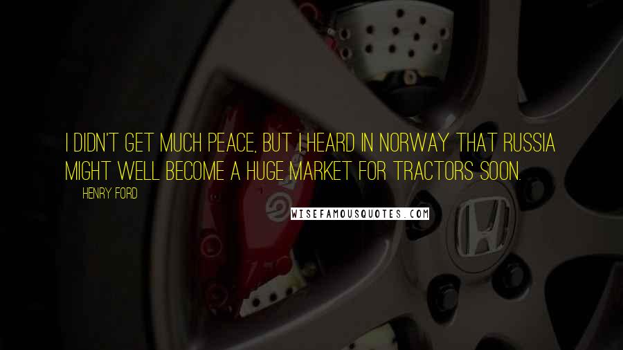Henry Ford Quotes: I didn't get much peace, but I heard in Norway that Russia might well become a huge market for tractors soon.
