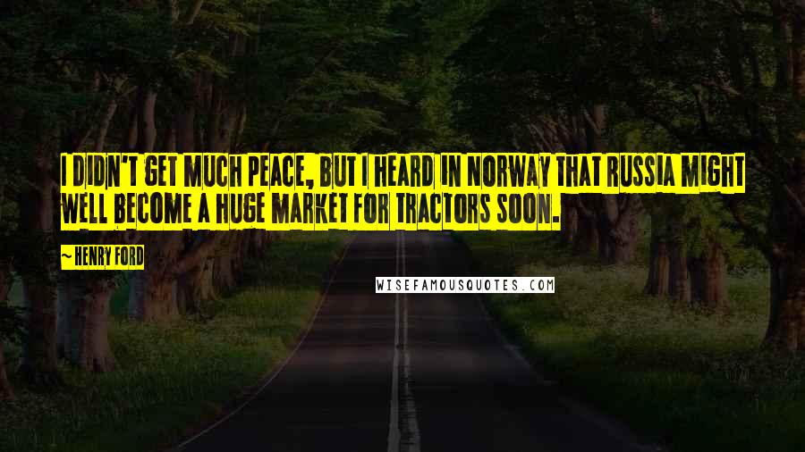 Henry Ford Quotes: I didn't get much peace, but I heard in Norway that Russia might well become a huge market for tractors soon.