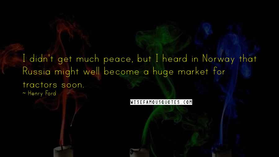 Henry Ford Quotes: I didn't get much peace, but I heard in Norway that Russia might well become a huge market for tractors soon.