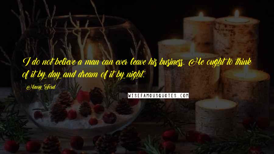 Henry Ford Quotes: I do not believe a man can ever leave his business. He ought to think of it by day and dream of it by night.