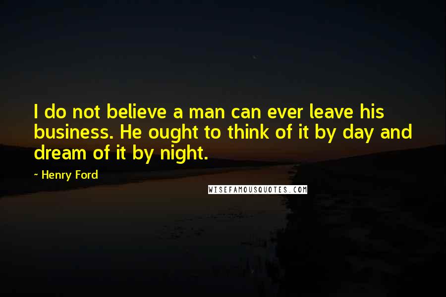 Henry Ford Quotes: I do not believe a man can ever leave his business. He ought to think of it by day and dream of it by night.