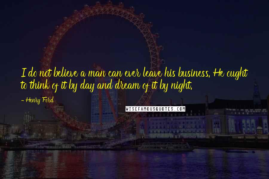 Henry Ford Quotes: I do not believe a man can ever leave his business. He ought to think of it by day and dream of it by night.
