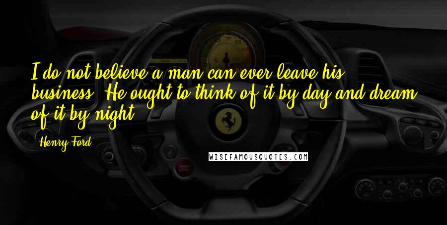 Henry Ford Quotes: I do not believe a man can ever leave his business. He ought to think of it by day and dream of it by night.