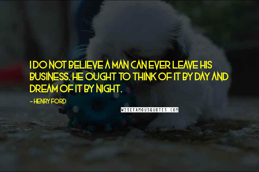 Henry Ford Quotes: I do not believe a man can ever leave his business. He ought to think of it by day and dream of it by night.