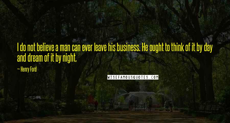 Henry Ford Quotes: I do not believe a man can ever leave his business. He ought to think of it by day and dream of it by night.