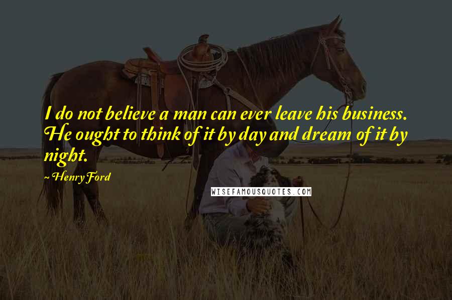 Henry Ford Quotes: I do not believe a man can ever leave his business. He ought to think of it by day and dream of it by night.