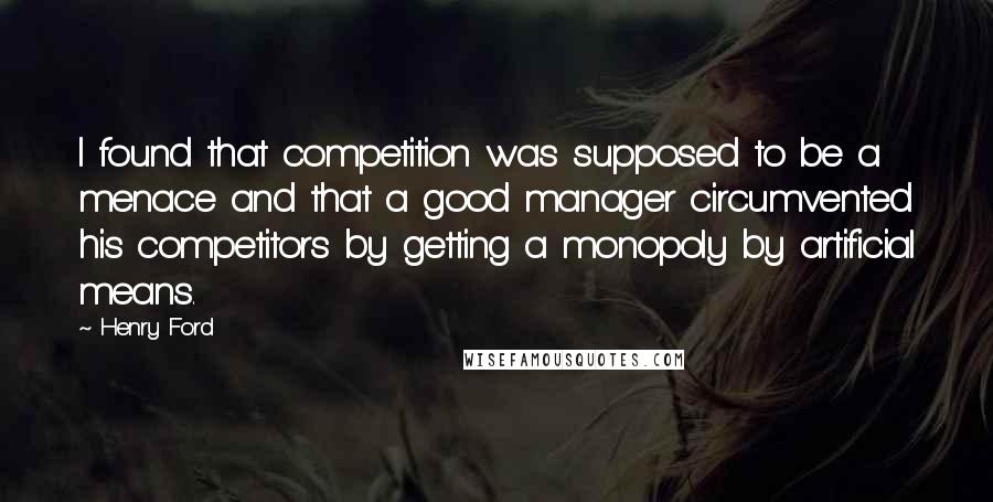 Henry Ford Quotes: I found that competition was supposed to be a menace and that a good manager circumvented his competitors by getting a monopoly by artificial means.