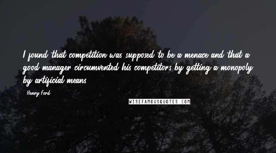 Henry Ford Quotes: I found that competition was supposed to be a menace and that a good manager circumvented his competitors by getting a monopoly by artificial means.