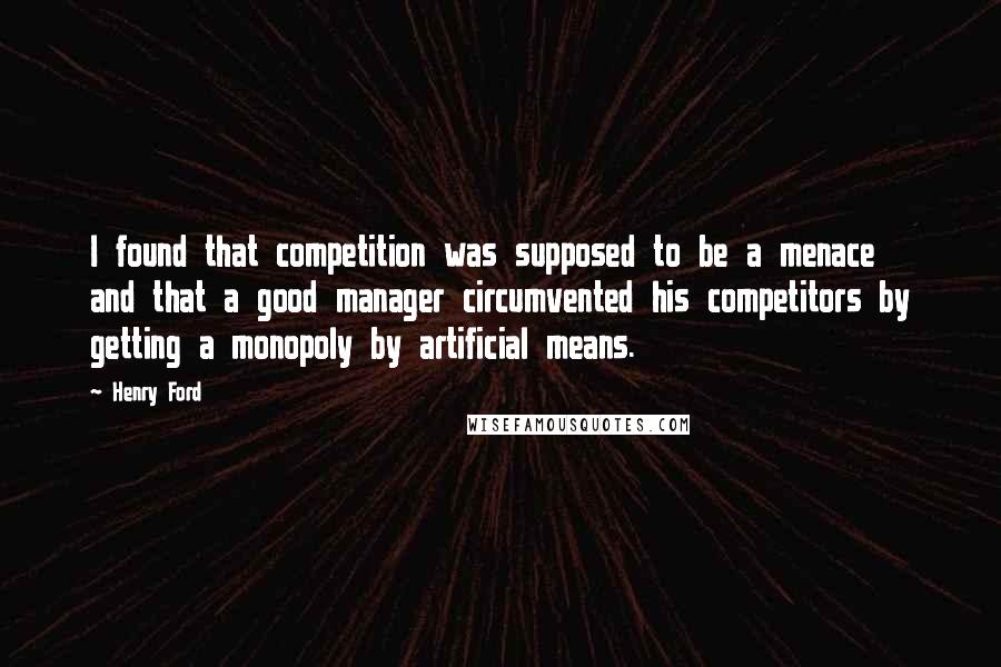 Henry Ford Quotes: I found that competition was supposed to be a menace and that a good manager circumvented his competitors by getting a monopoly by artificial means.