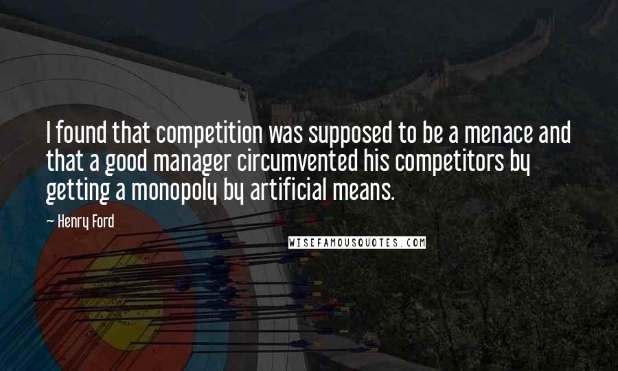 Henry Ford Quotes: I found that competition was supposed to be a menace and that a good manager circumvented his competitors by getting a monopoly by artificial means.