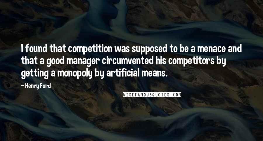 Henry Ford Quotes: I found that competition was supposed to be a menace and that a good manager circumvented his competitors by getting a monopoly by artificial means.