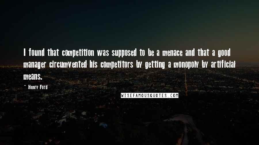 Henry Ford Quotes: I found that competition was supposed to be a menace and that a good manager circumvented his competitors by getting a monopoly by artificial means.