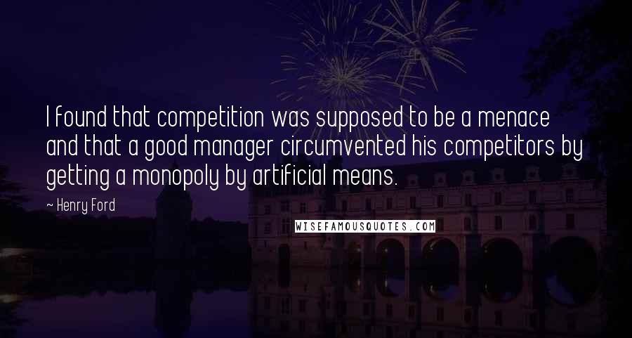 Henry Ford Quotes: I found that competition was supposed to be a menace and that a good manager circumvented his competitors by getting a monopoly by artificial means.
