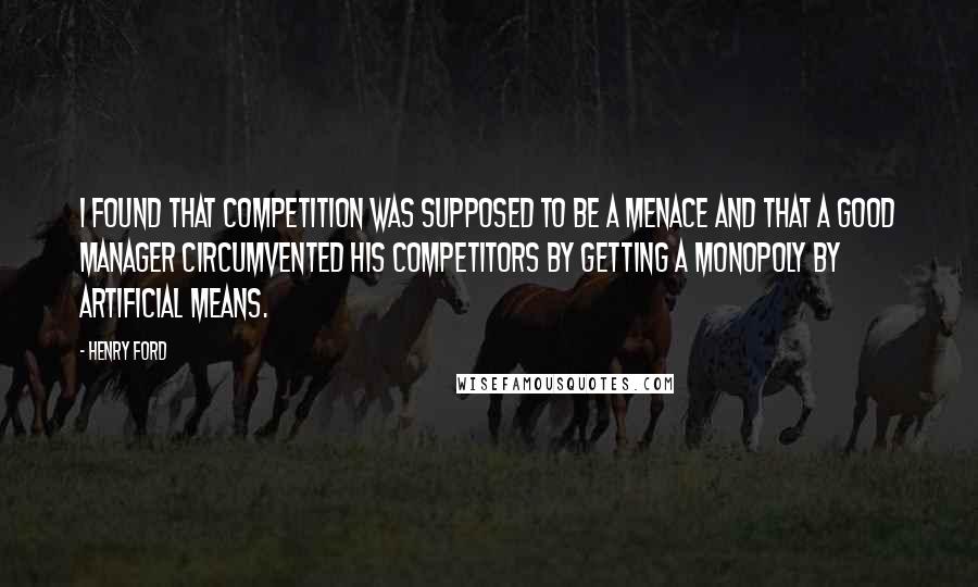 Henry Ford Quotes: I found that competition was supposed to be a menace and that a good manager circumvented his competitors by getting a monopoly by artificial means.