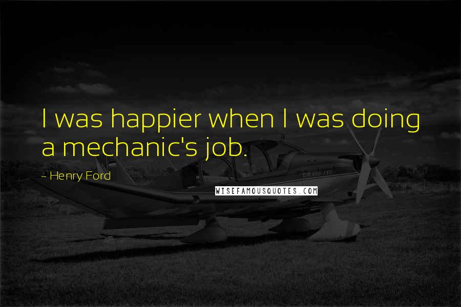 Henry Ford Quotes: I was happier when I was doing a mechanic's job.