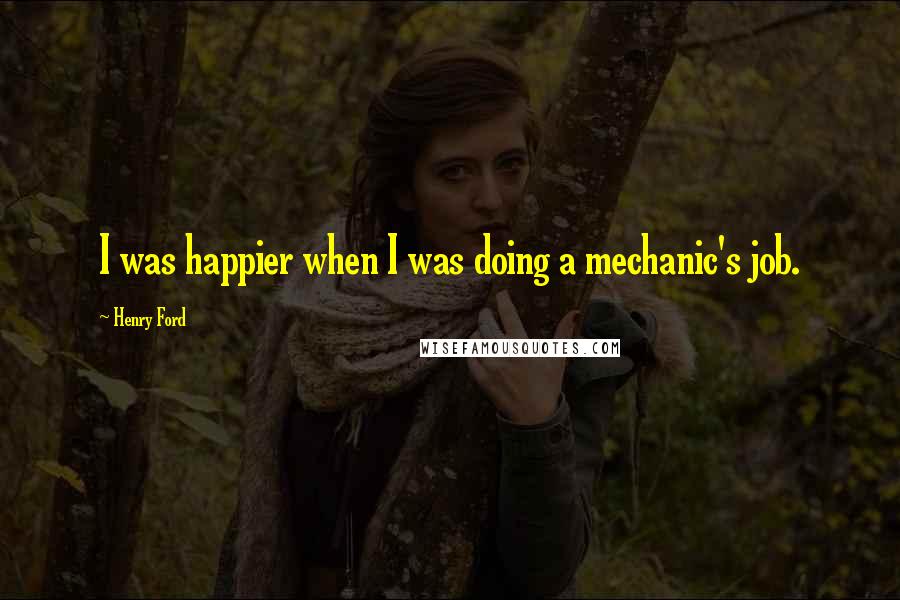 Henry Ford Quotes: I was happier when I was doing a mechanic's job.