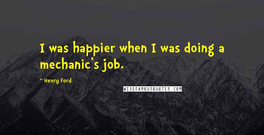 Henry Ford Quotes: I was happier when I was doing a mechanic's job.