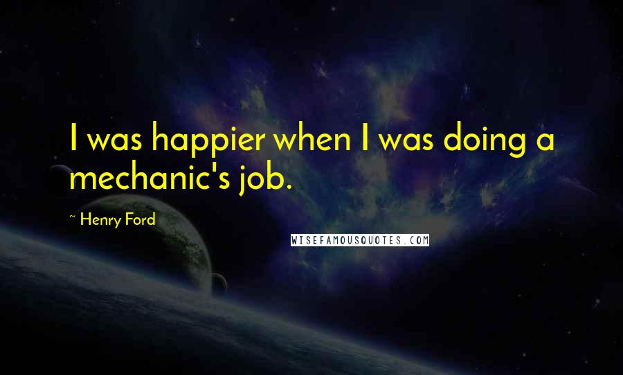 Henry Ford Quotes: I was happier when I was doing a mechanic's job.