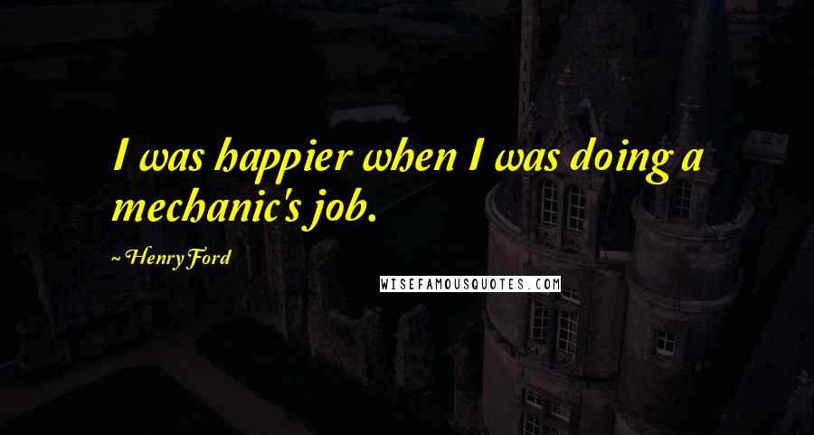 Henry Ford Quotes: I was happier when I was doing a mechanic's job.