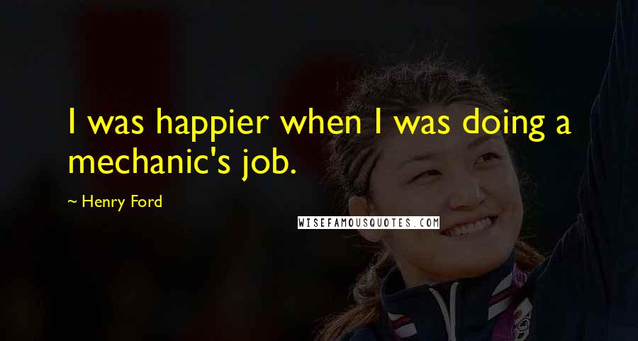 Henry Ford Quotes: I was happier when I was doing a mechanic's job.