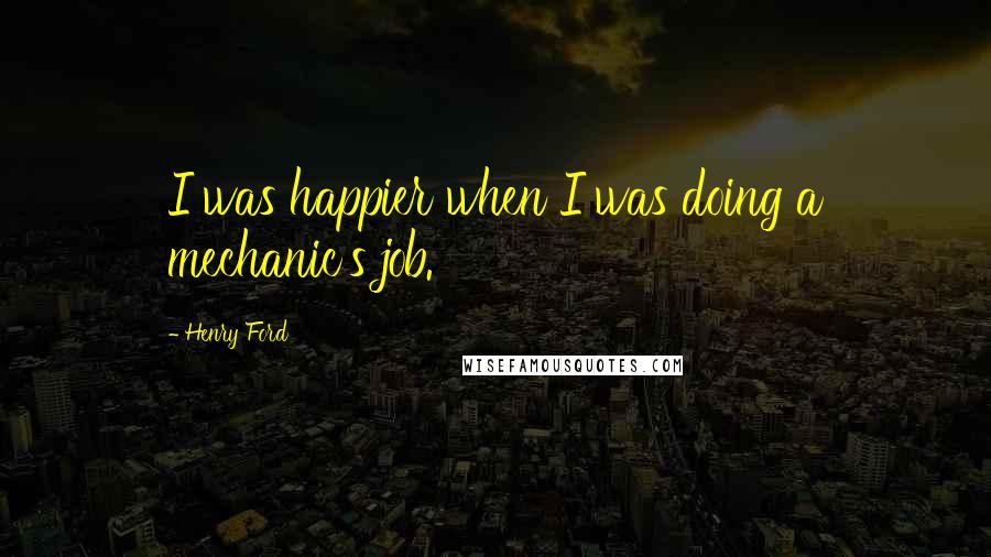 Henry Ford Quotes: I was happier when I was doing a mechanic's job.