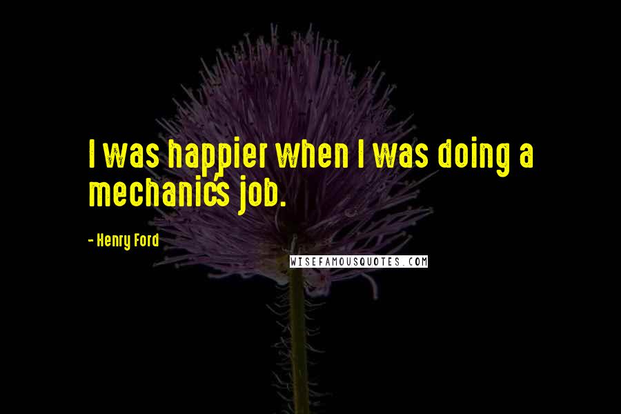 Henry Ford Quotes: I was happier when I was doing a mechanic's job.