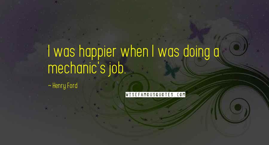 Henry Ford Quotes: I was happier when I was doing a mechanic's job.