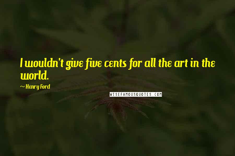 Henry Ford Quotes: I wouldn't give five cents for all the art in the world.