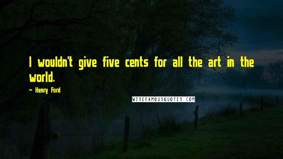 Henry Ford Quotes: I wouldn't give five cents for all the art in the world.