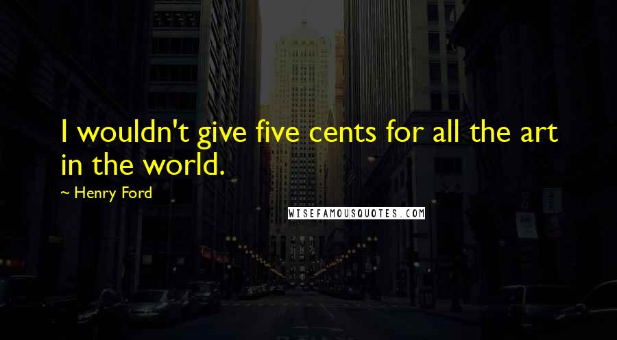 Henry Ford Quotes: I wouldn't give five cents for all the art in the world.