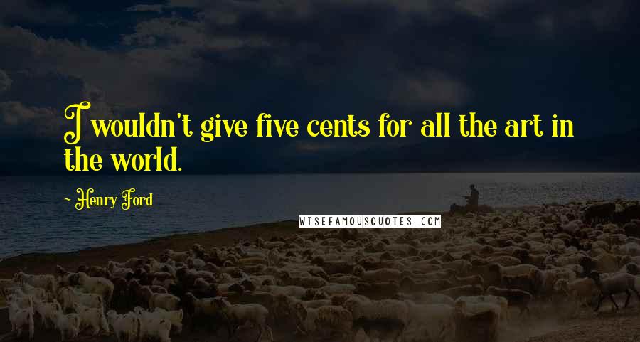 Henry Ford Quotes: I wouldn't give five cents for all the art in the world.