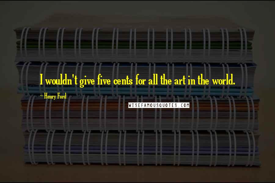 Henry Ford Quotes: I wouldn't give five cents for all the art in the world.