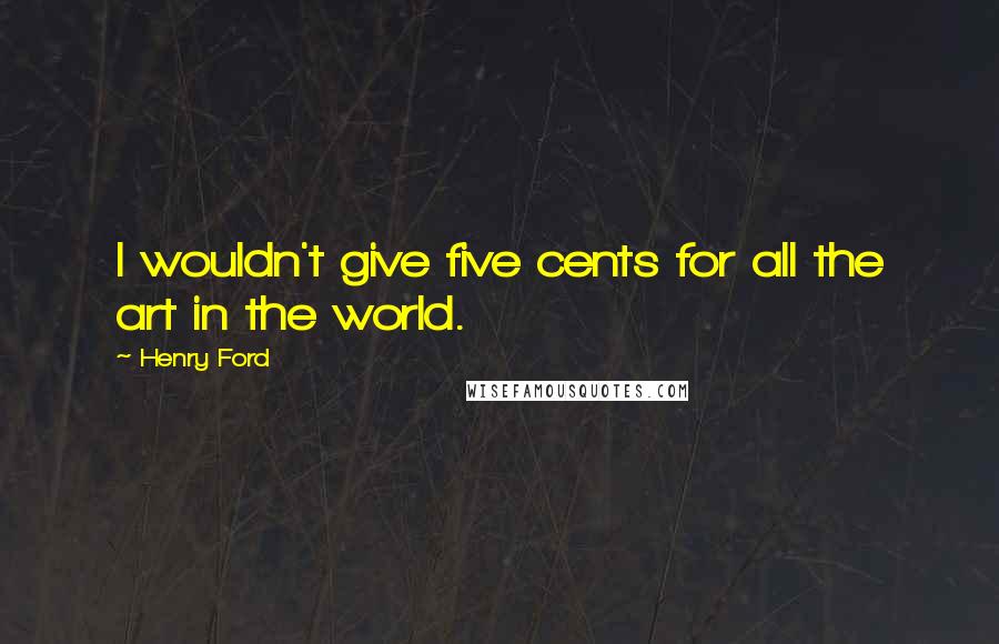 Henry Ford Quotes: I wouldn't give five cents for all the art in the world.