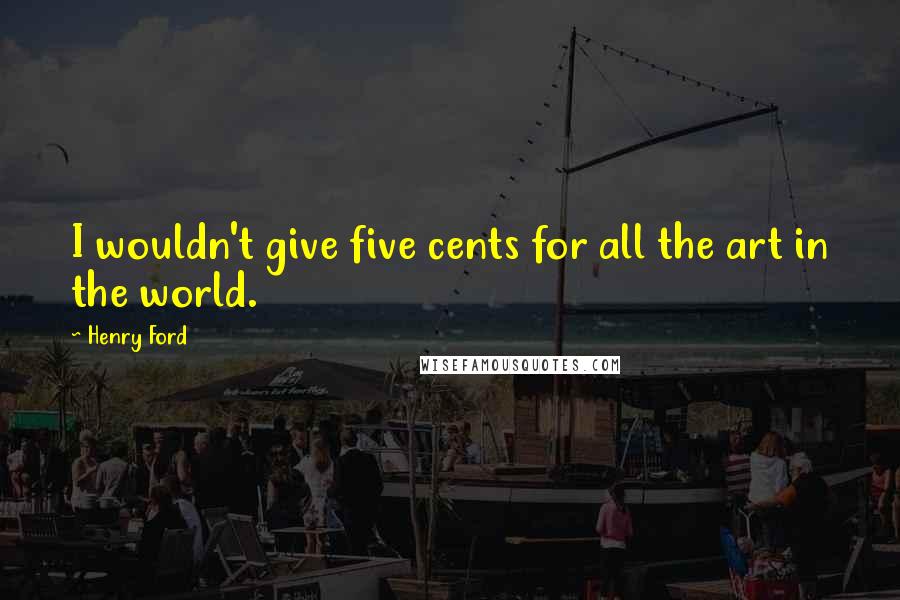 Henry Ford Quotes: I wouldn't give five cents for all the art in the world.