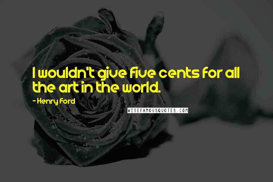 Henry Ford Quotes: I wouldn't give five cents for all the art in the world.