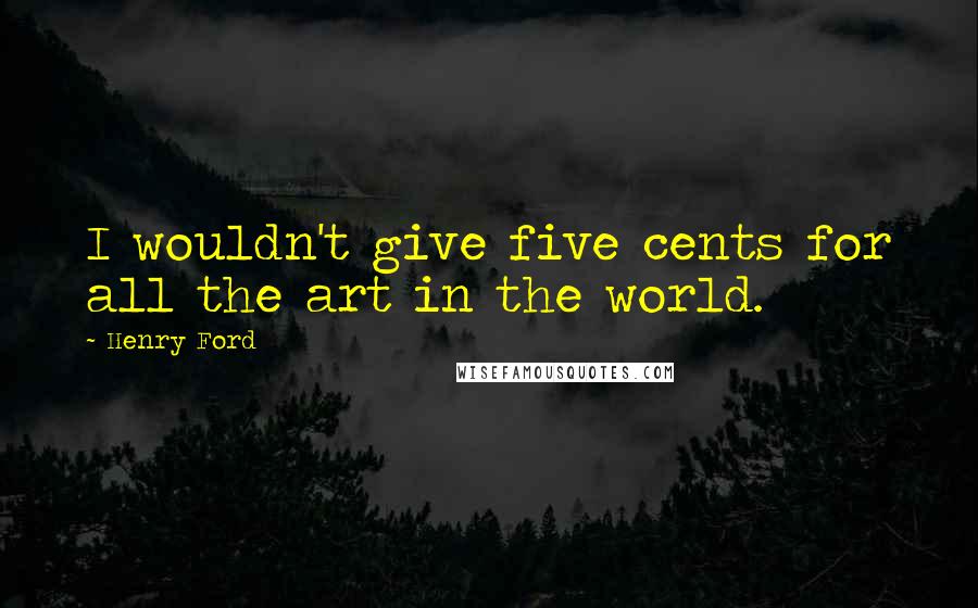 Henry Ford Quotes: I wouldn't give five cents for all the art in the world.