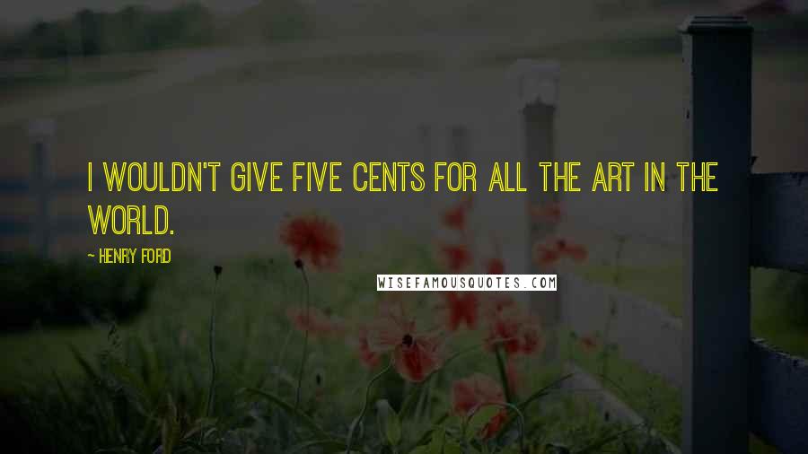 Henry Ford Quotes: I wouldn't give five cents for all the art in the world.