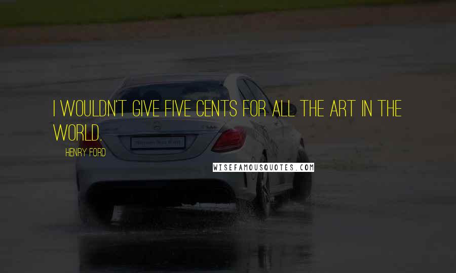 Henry Ford Quotes: I wouldn't give five cents for all the art in the world.