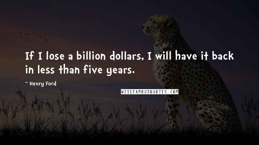 Henry Ford Quotes: If I lose a billion dollars, I will have it back in less than five years.